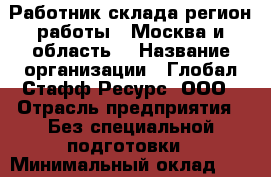 Работник склада(регион работы - Москва и область) › Название организации ­ Глобал Стафф Ресурс, ООО › Отрасль предприятия ­ Без специальной подготовки › Минимальный оклад ­ 47 025 - Все города Работа » Вакансии   . Адыгея респ.,Адыгейск г.